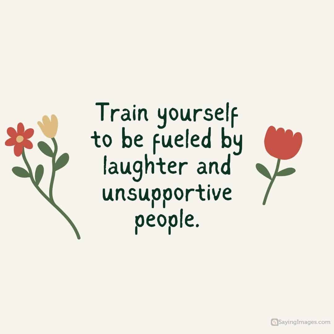 Train yourself to be fueled by laughter and unsupportive people quote