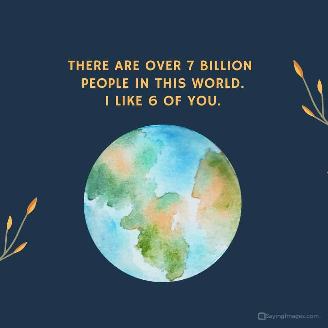 There are over 7 billion people in this world. I like 6 of you quote